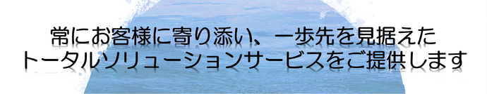 常にお客様に寄り添い、一歩先を見据えたトータルソリューションサービスをご提供します