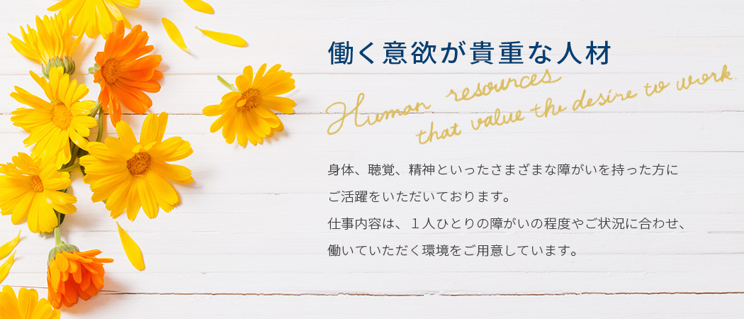 働く意欲が貴重な人材　身体、聴覚、精神といったさまざまな障がいを持った方にご活躍をいただいております。仕事内容は、1人ひとりの障がいの程度やご状況に合わせ、 働いていただく環境をご用意しています。